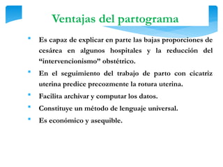  Es capaz de explicar en parte las bajas proporciones de
cesárea en algunos hospitales y la reducción del
“intervencionismo” obstétrico.
 En el seguimiento del trabajo de parto con cicatriz
uterina predice precozmente la rotura uterina.
 Facilita archivar y computar los datos.
 Constituye un método de lenguaje universal.
 Es económico y asequible.
Ventajas del partograma
 