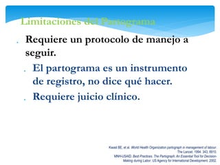  Requiere un protocolo de manejo a
seguir.
 El partograma es un instrumento
de registro, no dice qué hacer.
 Requiere juicio clínico.
Kwast BE, et al. World Health Organization partograph in management of labour.
The Lancet. 1994. 343, 8910.
MNH-USAID. Best Practices. The Partograph: An Essential Tool for Decision-
Making during Labor. US Agency for International Development. 2002.
Limitaciones del Partograma
 