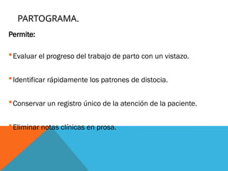 PARTOGRAMA.
Permite:
Evaluar el progreso del trabajo de parto con un vistazo.
Identificar rápidamente los patrones de distocia.
Conservar un registro único de la atención de la paciente.
Eliminar notas clínicas en prosa.
.
 