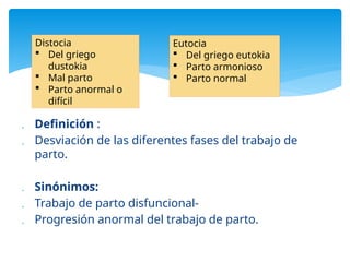 Definición :
 Desviación de las diferentes fases del trabajo de
parto.
 Sinónimos:
 Trabajo de parto disfuncional-
 Progresión anormal del trabajo de parto.
Distocia
 Del griego
dustokia
 Mal parto
 Parto anormal o
difícil
Eutocia
 Del griego eutokia
 Parto armonioso
 Parto normal
 
