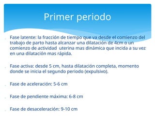  Fase latente: la fracción de tiempo que va desde el comienzo del
trabajo de parto hasta alcanzar una dilatación de 4cm o un
comienzo de actividad uterina mas dinámica que incida a su vez
en una dilatación mas rápida.
 Fase activa: desde 5 cm, hasta dilatación completa, momento
donde se inicia el segundo periodo (expulsivo).
 Fase de aceleración: 5-6 cm
 Fase de pendiente máxima: 6-8 cm
 Fase de desaceleración: 9-10 cm
Primer periodo
 