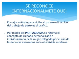  El mejor método para vigilar al proceso dinámico
del trabajo de parto es el grafico.
 Por medio del PARTOGRAMA se retoma el
concepto de cuidado personalizado o
individualizado de la mujer, relegado por el uso de
las técnicas avanzadas en la obstetricia moderna.
SE RECONOCE
INTERNACIONALMETE QUE:
 