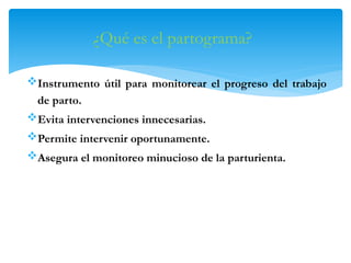 ¿Qué es el partograma?
Instrumento útil para monitorear el progreso del trabajo
de parto.
Evita intervenciones innecesarias.
Permite intervenir oportunamente.
Asegura el monitoreo minucioso de la parturienta.
 