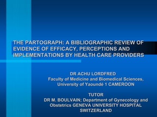 THE PARTOGRAPH: A BIBLIOGRAPHIC REVIEW OFTHE PARTOGRAPH: A BIBLIOGRAPHIC REVIEW OF
EVIDENCE OF EFFICACY, PERCEPTIONS ANDEVIDENCE OF EFFICACY, PERCEPTIONS AND
IMPLEMENTATIONS BY HEALTH CARE PROVIDERSIMPLEMENTATIONS BY HEALTH CARE PROVIDERS
DR ACHU LORDFREDDR ACHU LORDFRED
FacultyFaculty ofof MedicineMedicine andand BiomedicalBiomedical Sciences,Sciences,
UniversityUniversity ofof Yaoundé 1 CAMEROONYaoundé 1 CAMEROON
TUTORTUTOR
DR M. BOULVAIN;DR M. BOULVAIN; DepartmentDepartment ofof GynecologyGynecology andand
ObstetricsObstetrics GENEVA UNIVERSITY HOSPITALGENEVA UNIVERSITY HOSPITAL
SWITZERLANDSWITZERLAND
 