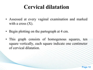 Page 12
Cervical dilatation
• Assessed at every vaginal examination and marked
with a cross (X).
• Begin plotting on the partograph at 4 cm.
• This graph consists of homogenous squares, ten
square vertically, each square indicate one centimeter
of cervical dilatation.
 