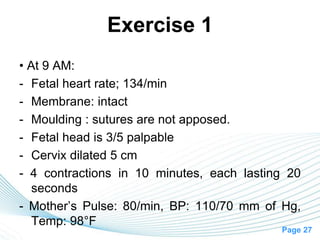 Page 27
Exercise 1
• At 9 AM:
- Fetal heart rate; 134/min
- Membrane: intact
- Moulding : sutures are not apposed.
- Fetal head is 3/5 palpable
- Cervix dilated 5 cm
- 4 contractions in 10 minutes, each lasting 20
seconds
- Mother’s Pulse: 80/min, BP: 110/70 mm of Hg,
Temp: 98°F
 