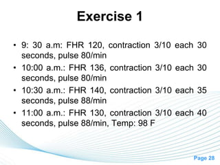 Page 28
Exercise 1
• 9: 30 a.m: FHR 120, contraction 3/10 each 30
seconds, pulse 80/min
• 10:00 a.m.: FHR 136, contraction 3/10 each 30
seconds, pulse 80/min
• 10:30 a.m.: FHR 140, contraction 3/10 each 35
seconds, pulse 88/min
• 11:00 a.m.: FHR 130, contraction 3/10 each 40
seconds, pulse 88/min, Temp: 98 F
 