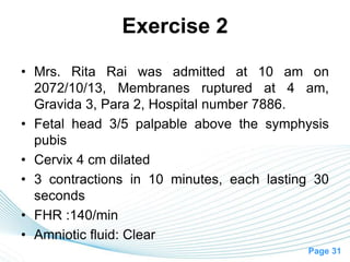 Page 31
Exercise 2
• Mrs. Rita Rai was admitted at 10 am on
2072/10/13, Membranes ruptured at 4 am,
Gravida 3, Para 2, Hospital number 7886.
• Fetal head 3/5 palpable above the symphysis
pubis
• Cervix 4 cm dilated
• 3 contractions in 10 minutes, each lasting 30
seconds
• FHR :140/min
• Amniotic fluid: Clear
 