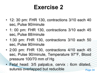 Page 34
Exercise 2
• 12: 30 pm: FHR 130, contractions 3/10 each 40
sec, Pulse 90/minute
• 1: 00 pm: FHR 130, contractions 3/10 each 45
sec, Pulse 88/minute
• 1:30 pm: FHR 130, contractions 3/10 each 50
sec, Pulse 90/minute
• 2:00 pm: FHR 130, contractions 4/10 each 45
sec, Pulse 90/minute, Temperature 97°F, Blood
pressure 100/70 mm of Hg
• Fetal head: 3/5 palpab;e, cervix : 6cm dilated,
sutures overlapped but reducible
 