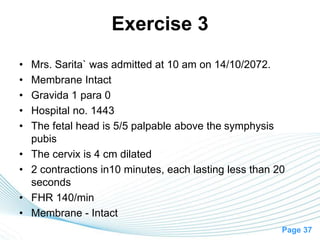 Page 37
Exercise 3
• Mrs. Sarita` was admitted at 10 am on 14/10/2072.
• Membrane Intact
• Gravida 1 para 0
• Hospital no. 1443
• The fetal head is 5/5 palpable above the symphysis
pubis
• The cervix is 4 cm dilated
• 2 contractions in10 minutes, each lasting less than 20
seconds
• FHR 140/min
• Membrane - Intact
 
