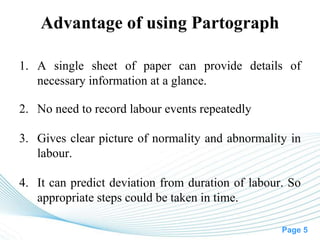Page 5
Advantage of using Partograph
1. A single sheet of paper can provide details of
necessary information at a glance.
2. No need to record labour events repeatedly
3. Gives clear picture of normality and abnormality in
labour.
4. It can predict deviation from duration of labour. So
appropriate steps could be taken in time.
 