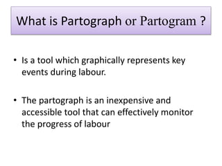 What is Partograph or Partogram ?
• Is a tool which graphically represents key
events during labour.
• The partograph is a...