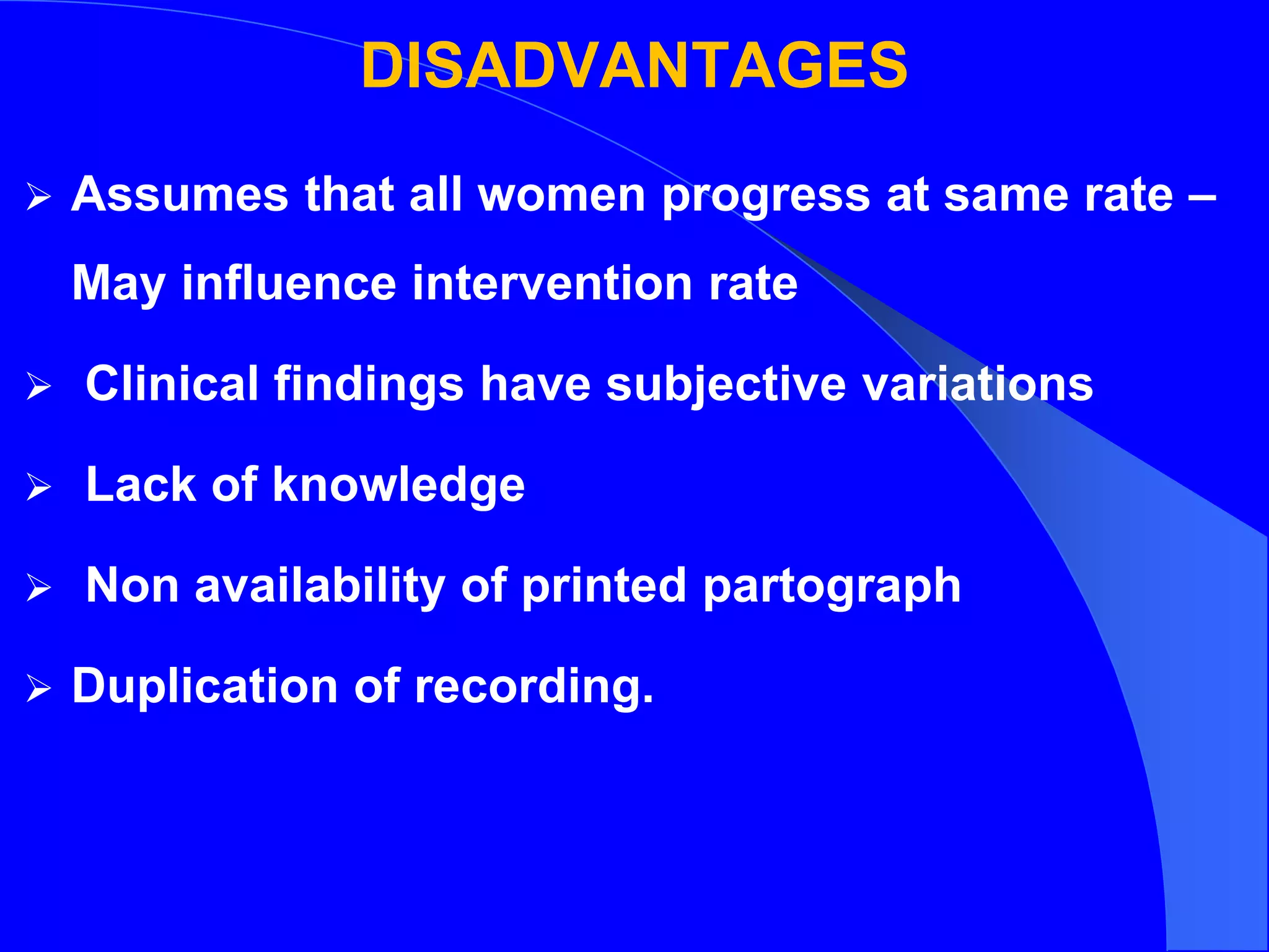 DISADVANTAGES
 Assumes that all women progress at same rate –
May influence intervention rate
 Clinical findings have subjective variations
 Lack of knowledge
 Non availability of printed partograph
 Duplication of recording.
 