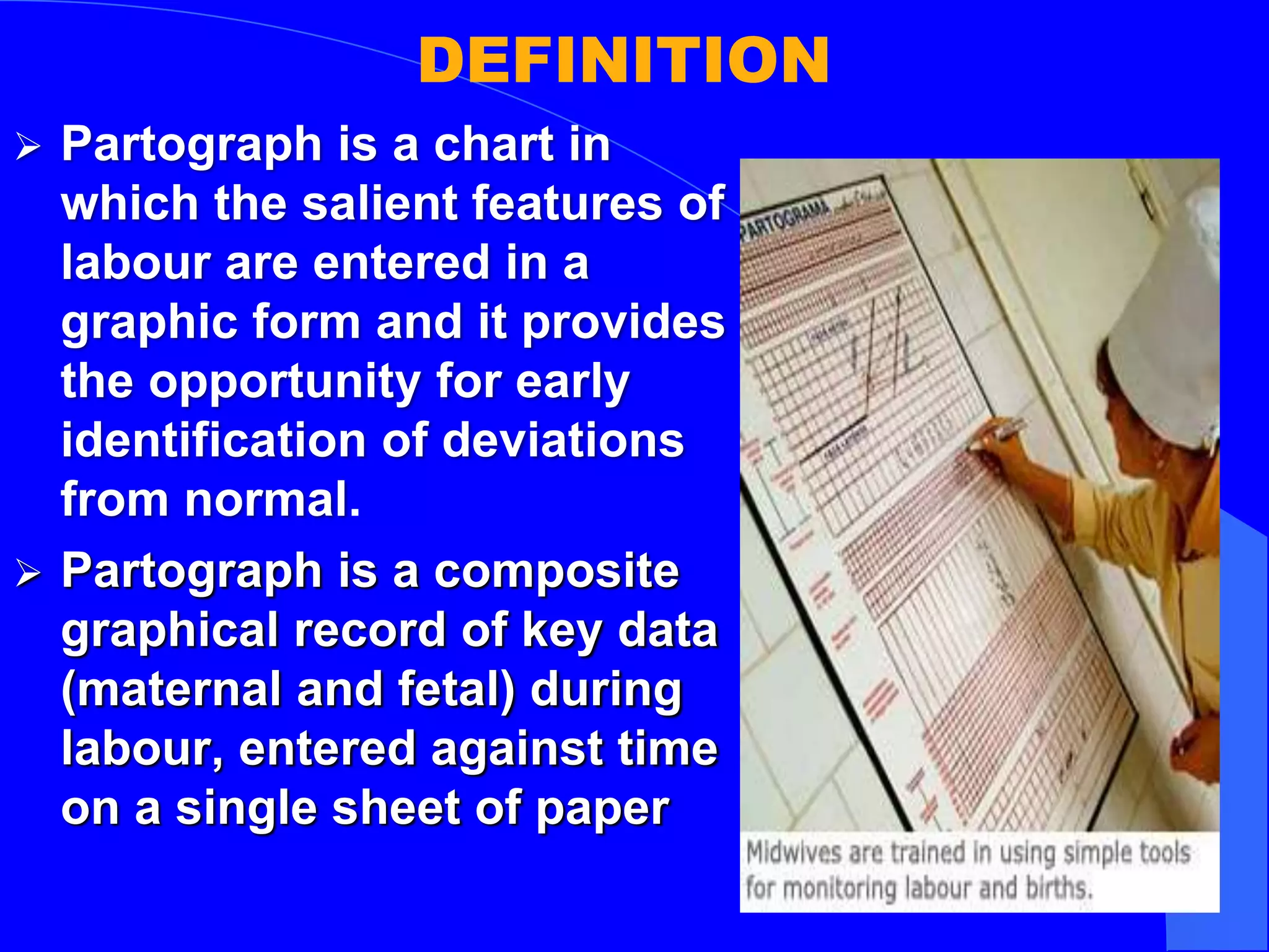 DEFINITION
 Partograph is a chart in
which the salient features of
labour are entered in a
graphic form and it provides
the opportunity for early
identification of deviations
from normal.
 Partograph is a composite
graphical record of key data
(maternal and fetal) during
labour, entered against time
on a single sheet of paper
 