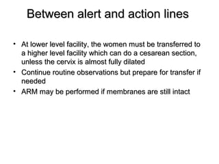 Between alert and action linesBetween alert and action lines
• At lower level facility, the women must be transferred toAt lower level facility, the women must be transferred to
a higher level facility which can do a cesarean section,a higher level facility which can do a cesarean section,
unless the cervix is almost fully dilatedunless the cervix is almost fully dilated
• Continue routine observations but prepare for transfer ifContinue routine observations but prepare for transfer if
neededneeded
• ARM may be performed if membranes are still intactARM may be performed if membranes are still intact
 