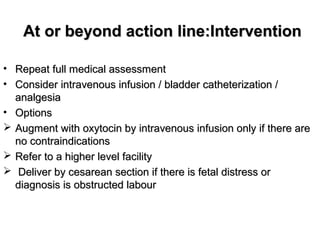 At or beyond action line:InterventionAt or beyond action line:Intervention
• Repeat full medical assessmentRepeat full medical assessment
• Consider intravenous infusion / bladder catheterization /Consider intravenous infusion / bladder catheterization /
analgesiaanalgesia
• OptionsOptions
 Augment with oxytocin by intravenous infusion only if there areAugment with oxytocin by intravenous infusion only if there are
no contraindicationsno contraindications
 Refer to a higher level facilityRefer to a higher level facility
 Deliver by cesarean section if there is fetal distress orDeliver by cesarean section if there is fetal distress or
diagnosis is obstructed labourdiagnosis is obstructed labour
 
