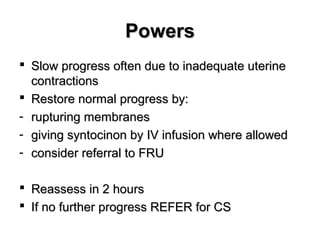 PowersPowers
 Slow progress often due to inadequate uterineSlow progress often due to inadequate uterine
contractionscontractions
 Restore normal progress by:Restore normal progress by:
- rupturing membranesrupturing membranes
- giving syntocinon by IV infusion where allowedgiving syntocinon by IV infusion where allowed
- consider referral to FRUconsider referral to FRU
 Reassess in 2 hoursReassess in 2 hours
 If no further progress REFER for CSIf no further progress REFER for CS
 
