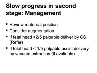 Slow progress in secondSlow progress in second
stage: Managementstage: Management
 Review maternal positionReview maternal position
 Consider augmentationConsider augmentation
 If fetal head >2/5 palpable deliver by CSIf fetal head >2/5 palpable deliver by CS
(Refer)(Refer)
 If fetal head < 1/5 palpable assist deliveryIf fetal head < 1/5 palpable assist delivery
by vacuum extraction (if avaliable)by vacuum extraction (if avaliable)
 