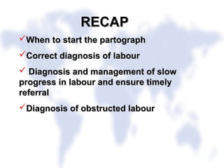 RECAPRECAP
When to start the partographWhen to start the partograph
Correct diagnosis of labourCorrect diagnosis of labour
 Diagnosis and management of slowDiagnosis and management of slow
progress in labour and ensure timelyprogress in labour and ensure timely
referralreferral
Diagnosis of obstructed labourDiagnosis of obstructed labour
 