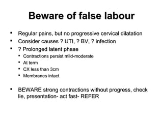 Beware of false labourBeware of false labour
 Regular pains, but no progressive cervical dilatationRegular pains, but no progressive cervical dilatation
 Consider causes ? UTI, ? BV, ? infectionConsider causes ? UTI, ? BV, ? infection
 ? Prolonged latent phase? Prolonged latent phase
 Contractions persist mild-moderateContractions persist mild-moderate
 At termAt term
 CX less than 3cmCX less than 3cm
 Membranes intactMembranes intact
 BEWARE strong contractions without progress, checkBEWARE strong contractions without progress, check
lie, presentation- act fast- REFERlie, presentation- act fast- REFER
 