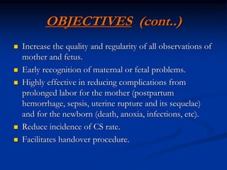 OBJECTIVES (cont..)
 Increase the quality and regularity of all observations of
mother and fetus.
 Early recognition of maternal or fetal problems.
 Highly effective in reducing complications from
prolonged labor for the mother (postpartum
hemorrhage, sepsis, uterine rupture and its sequelae)
and for the newborn (death, anoxia, infections, etc).
 Reduce incidence of CS rate.
 Facilitates handover procedure.
 