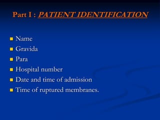 Part I : PATIENT IDENTIFICATION
 Name
 Gravida
 Para
 Hospital number
 Date and time of admission
 Time of ruptured membranes.
 
