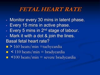 FETAL HEART RATE
 Monitor every 30 mins in latent phase.
 Every 15 mins in active phase.
 Every 5 mins in 2nd stage of labour.
 Mark it with a dot & join the lines.
Basal fetal heart rate?
 < 160 beats/min =tachycardia
 > 110 beats/min = bradycardia
 >100 beats/min = severe bradycardia
 