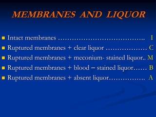 MEMBRANES AND LIQUOR
 Intact membranes ……………………………….. I
 Ruptured membranes + clear liquor ……………… C
 Ruptured membranes + meconium- stained liquor.. M
 Ruptured membranes + blood – stained liquor…… B
 Ruptured membranes + absent liquor……………. A
 