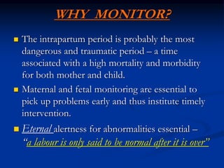 WHY MONITOR?
 The intrapartum period is probably the most
dangerous and traumatic period – a time
associated with a high mortality and morbidity
for both mother and child.
 Maternal and fetal monitoring are essential to
pick up problems early and thus institute timely
intervention.
 Eternal alertness for abnormalities essential –
“a labour is only said to be normal after it is over”
 