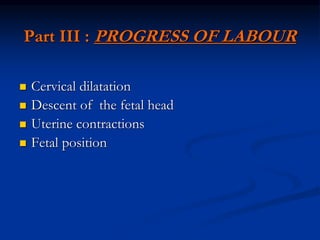 Part III : PROGRESS OF LABOUR
 Cervical dilatation
 Descent of the fetal head
 Uterine contractions
 Fetal position
 