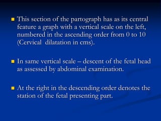  This section of the partograph has as its central
feature a graph with a vertical scale on the left,
numbered in the ascending order from 0 to 10
(Cervical dilatation in cms).
 In same vertical scale – descent of the fetal head
as assessed by abdominal examination.
 At the right in the descending order denotes the
station of the fetal presenting part.
 