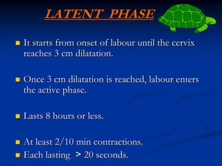 LATENT PHASE
 It starts from onset of labour until the cervix
reaches 3 cm dilatation.
 Once 3 cm dilatation is reached, labour enters
the active phase.
 Lasts 8 hours or less.
 At least 2/10 min contractions.
 Each lasting < 20 seconds.
 