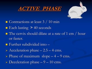 ACTIVE PHASE
 Contractions at least 3 / 10 min
 Each lasting < 40 seconds
 The cervix should dilate at a rate of 1 cm / hour
or faster.
 Further subdivided into –
 Acceleration phase – 2.5 – 4 cms.
 Phase of maximum slope – 4 – 9 cms.
 Deceleration phase – 9 – 10 cms.
 