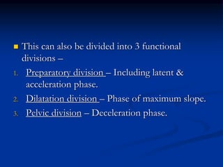  This can also be divided into 3 functional
divisions –
1. Preparatory division – Including latent &
acceleration phase.
2. Dilatation division – Phase of maximum slope.
3. Pelvic division – Deceleration phase.
 