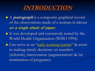 INTRODUCTION
 A partograph is a composite graphical record
of the observations made of a woman in labour
on a single sheet of paper.
 It was developed and extensively tested by the
World Health Organization (WHO 1994).
 Can serve as an “early warning system” & assist
in making timely decisions on transfers
(referrals), intervention (augmentation) &/or
termination of pregnancy.
 