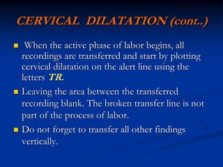 CERVICAL DILATATION (cont..)
 When the active phase of labor begins, all
recordings are transferred and start by plotting
cervical dilatation on the alert line using the
letters TR.
 Leaving the area between the transferred
recording blank. The broken transfer line is not
part of the process of labor.
 Do not forget to transfer all other findings
vertically.
 