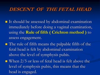 DESCENT OF THE FETAL HEAD
 It should be assessed by abdominal examination
immediately before doing a vaginal examination,
using the Rule of fifth ( Crichton method ) to
assess engagement.
 The rule of fifth means the palpable fifth of the
fetal head is felt by abdominal examination
above the level of symphysis pubis.
 When 2/5 or less of fetal head is felt above the
level of symphysis pubis, this means that the
head is engaged.
 