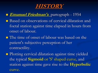 HISTORY
 Emanuel Friedman's partograph - 1954
 Based on observations of cervical dilatation and
foetal station against time elapsed in hours from
onset of labour.
 The time of onset of labour was based on the
patient's subjective perception of her
contractility.
 Plotting cervical dilatation against time yielded
the typical Sigmoid or 'S' shaped curve, and
station against time gave rise to the Hyperbolic
curve.
 
