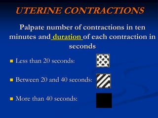 UTERINE CONTRACTIONS
Palpate number of contractions in ten
minutes and duration of each contraction in
seconds
 Less than 20 seconds:
 Between 20 and 40 seconds:
 More than 40 seconds:
 
