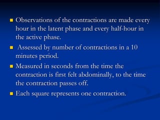  Observations of the contractions are made every
hour in the latent phase and every half-hour in
the active phase.
 Assessed by number of contractions in a 10
minutes period.
 Measured in seconds from the time the
contraction is first felt abdominally, to the time
the contraction passes off.
 Each square represents one contraction.
 