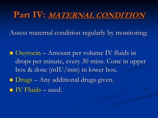Part IV: MATERNAL CONDITION
Assess maternal condition regularly by monitoring:
 Oxytocin – Amount per volume IV fluids in
drops per minute, every 30 mins. Conc in upper
box & dose (mIU/min) in lower box.
 Drugs – Any additional drugs given.
 IV Fluids – used.
 