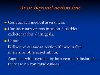 At or beyond action line
 Conduct full medical assessment.
 Consider intravenous infusion / bladder
catheterization / analgesia.
 Options
- Deliver by caesarean section if there is fetal
distress or obstructed labour.
- Augment with oxytocin by intravenous infusion if
there are no contraindications.
 