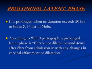 PROLONGED LATENT PHASE
 It is prolonged when its duration exceeds 20 hrs
in Primi & 14 hrs in Multi.
 According to WHO partograph, a prolonged
latent phase is “Cervix not dilated beyond 4cms
after 8hrs from admission & with any changes in
cervical effacement or dilatation.”
 
