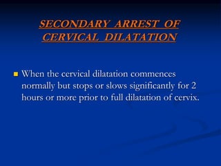 SECONDARY ARREST OF
CERVICAL DILATATION
 When the cervical dilatation commences
normally but stops or slows significantly for 2
hours or more prior to full dilatation of cervix.
 