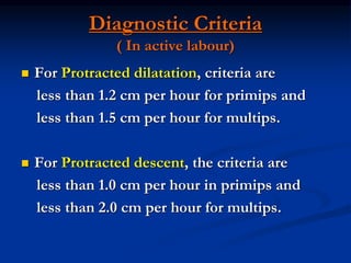 Diagnostic Criteria
( In active labour)
 For Protracted dilatation, criteria are
less than 1.2 cm per hour for primips and
less than 1.5 cm per hour for multips.
 For Protracted descent, the criteria are
less than 1.0 cm per hour in primips and
less than 2.0 cm per hour for multips.
 