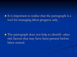  It is important to realize that the partograph is a
tool for managing labor progress only.
 The partograph does not help to identify other
risk factors that may have been present before
labor started.
 
