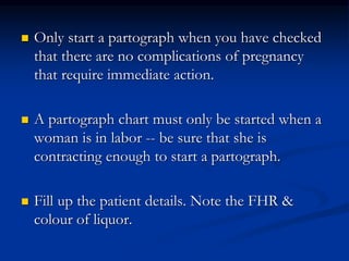  Only start a partograph when you have checked
that there are no complications of pregnancy
that require immediate action.
 A partograph chart must only be started when a
woman is in labor -- be sure that she is
contracting enough to start a partograph.
 Fill up the patient details. Note the FHR &
colour of liquor.
 