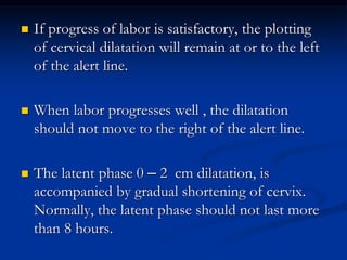  If progress of labor is satisfactory, the plotting
of cervical dilatation will remain at or to the left
of the alert line.
 When labor progresses well , the dilatation
should not move to the right of the alert line.
 The latent phase 0 – 2 cm dilatation, is
accompanied by gradual shortening of cervix.
Normally, the latent phase should not last more
than 8 hours.
 