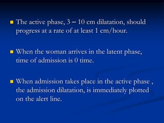  The active phase, 3 – 10 cm dilatation, should
progress at a rate of at least 1 cm/hour.
 When the woman arrives in the latent phase,
time of admission is 0 time.
 When admission takes place in the active phase ,
the admission dilatation, is immediately plotted
on the alert line.
 