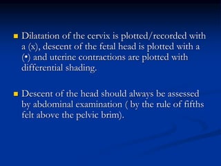  Dilatation of the cervix is plotted/recorded with
a (x), descent of the fetal head is plotted with a
(•) and uterine contractions are plotted with
differential shading.
 Descent of the head should always be assessed
by abdominal examination ( by the rule of fifths
felt above the pelvic brim).
 